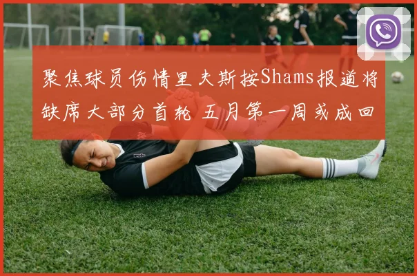 聚焦球员伤情里夫斯按Shams报道将缺席大部分首轮 五月第一周或成回归节点