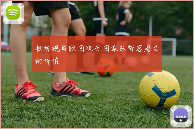 教练视角欧国联对国家队阵容磨合的价值