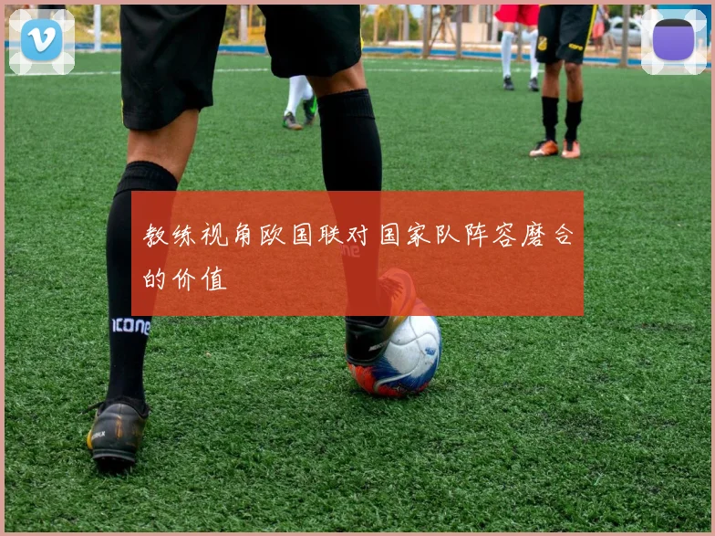 教练视角欧国联对国家队阵容磨合的价值