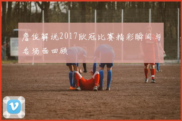 詹俊解说2017欧冠比赛精彩瞬间与名场面回顾